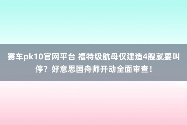 赛车pk10官网平台 福特级航母仅建造4艘就要叫停？好意思国舟师开动全面审查！