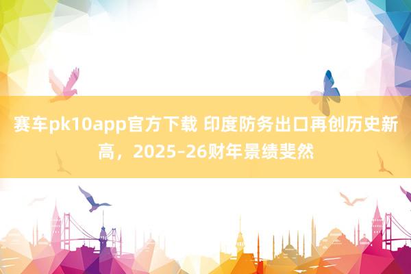 赛车pk10app官方下载 印度防务出口再创历史新高，2025–26财年景绩斐然