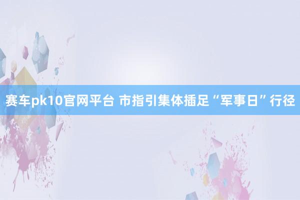 赛车pk10官网平台 市指引集体插足“军事日”行径