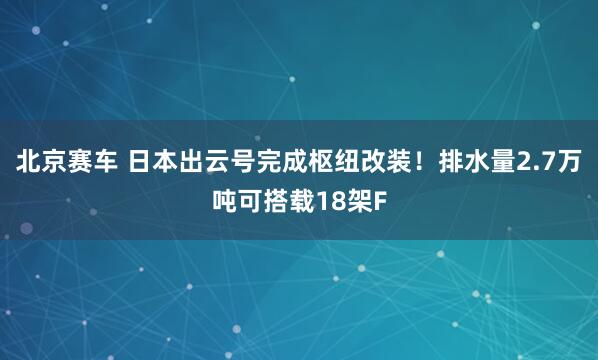 北京赛车 日本出云号完成枢纽改装！排水量2.7万吨可搭载18架F