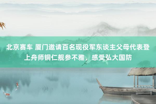 北京赛车 厦门邀请百名现役军东谈主父母代表登上舟师铜仁舰参不雅，感受弘大国防