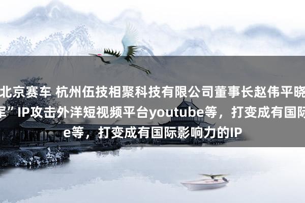 北京赛车 杭州伍技相聚科技有限公司董事长赵伟平晓示“红袍将军”IP攻击外洋短视频平台youtube等，打变成有国际影响力的IP
