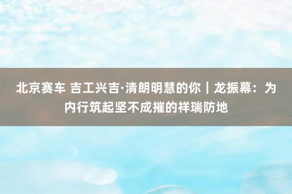 北京赛车 吉工兴吉·清朗明慧的你｜龙振幕：为内行筑起坚不成摧的祥瑞防地