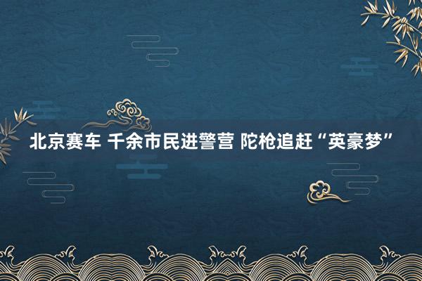 北京赛车 千余市民进警营 陀枪追赶“英豪梦”