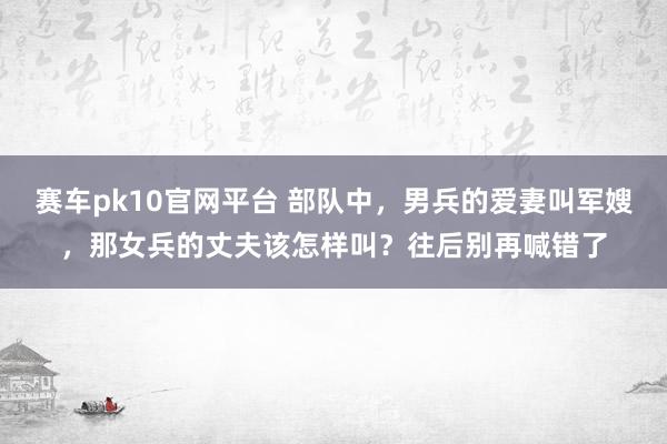 赛车pk10官网平台 部队中，男兵的爱妻叫军嫂，那女兵的丈夫该怎样叫？往后别再喊错了