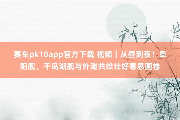 赛车pk10app官方下载 视频｜从昼到夜！阜阳舰、千岛湖舰与外滩共绘壮好意思画卷