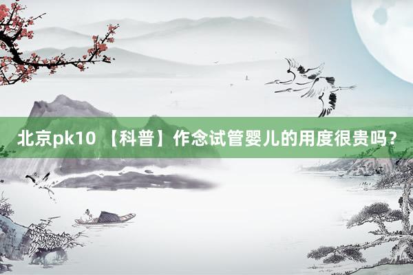 北京pk10 【科普】作念试管婴儿的用度很贵吗？