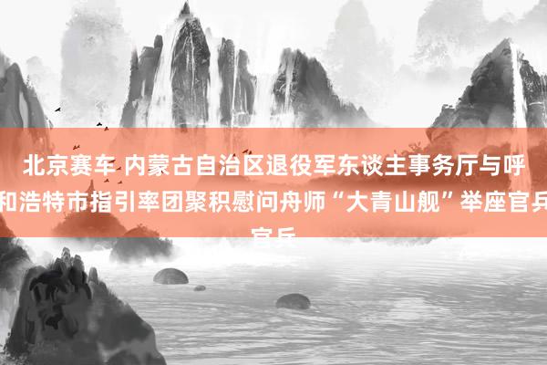 北京赛车 内蒙古自治区退役军东谈主事务厅与呼和浩特市指引率团聚积慰问舟师“大青山舰”举座官兵