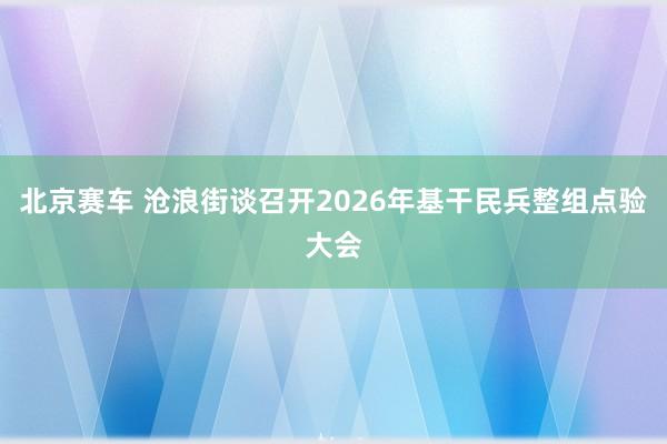 北京赛车 沧浪街谈召开2026年基干民兵整组点验大会