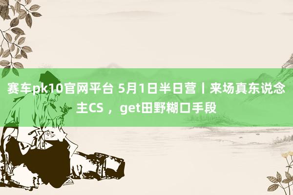 赛车pk10官网平台 5月1日半日营丨来场真东说念主CS ，get田野糊口手段