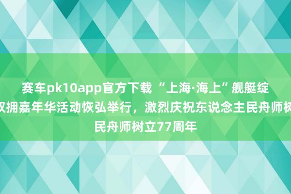 赛车pk10app官方下载 “上海·海上”舰艇绽开暨上海双拥嘉年华活动恢弘举行，激烈庆祝东说念主民舟师树立77周年