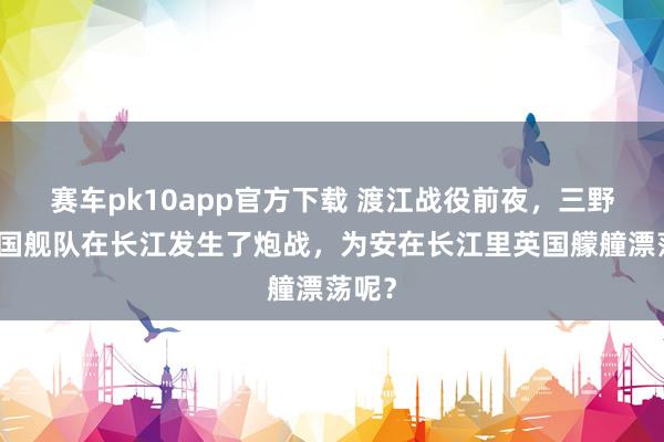 赛车pk10app官方下载 渡江战役前夜，三野与英国舰队在长江发生了炮战，为安在长江里英国艨艟漂荡呢？