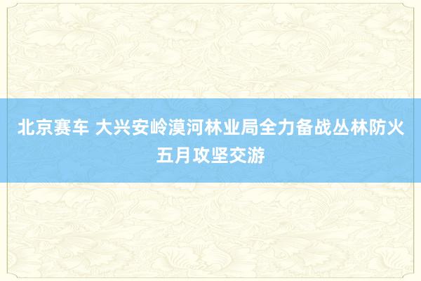 北京赛车 大兴安岭漠河林业局全力备战丛林防火五月攻坚交游