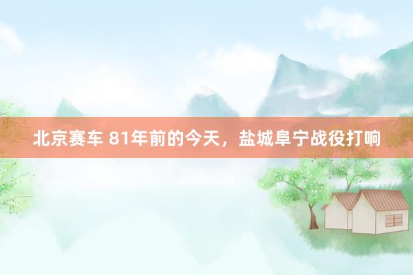 北京赛车 81年前的今天，盐城阜宁战役打响