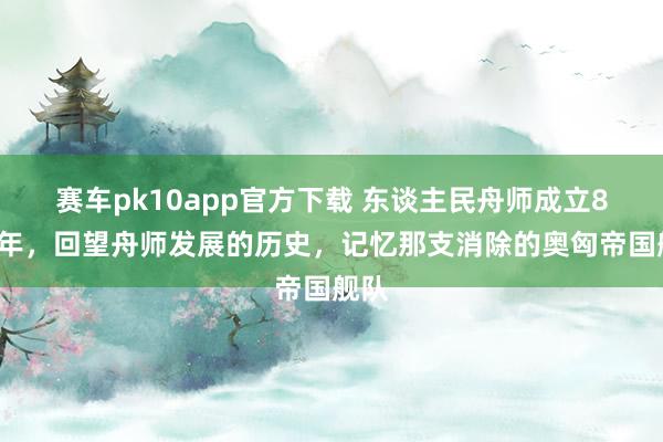 赛车pk10app官方下载 东谈主民舟师成立87周年，回望舟师发展的历史，记忆那支消除的奥匈帝国舰队