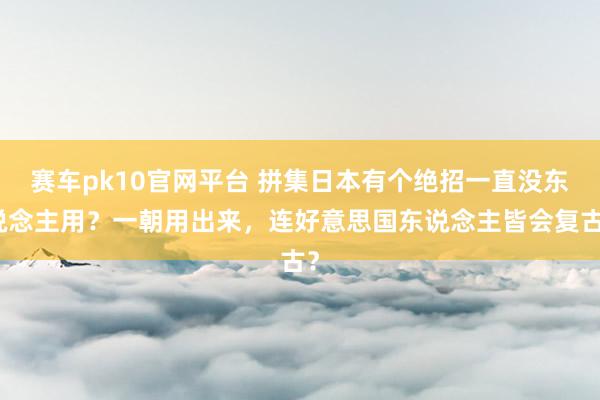 赛车pk10官网平台 拼集日本有个绝招一直没东说念主用？一朝用出来，连好意思国东说念主皆会复古？
