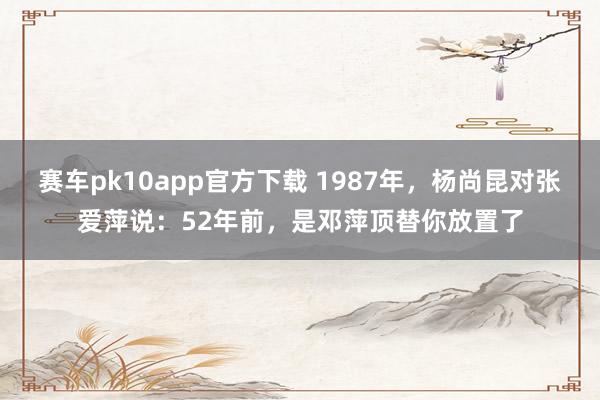 赛车pk10app官方下载 1987年，杨尚昆对张爱萍说：52年前，是邓萍顶替你放置了