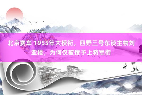 北京赛车 1955年大授衔，四野三号东谈主物刘亚楼，为何仅被授予上将军衔