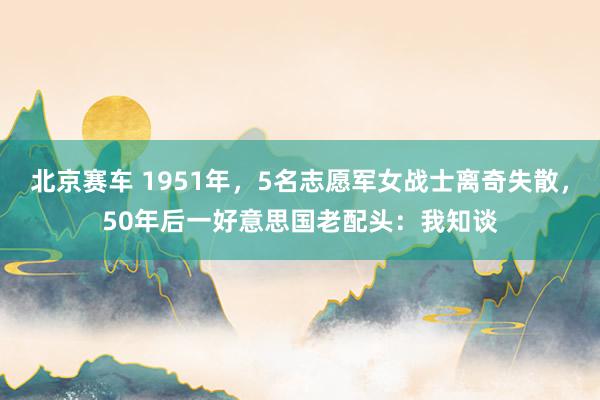 北京赛车 1951年，5名志愿军女战士离奇失散，50年后一好意思国老配头：我知谈