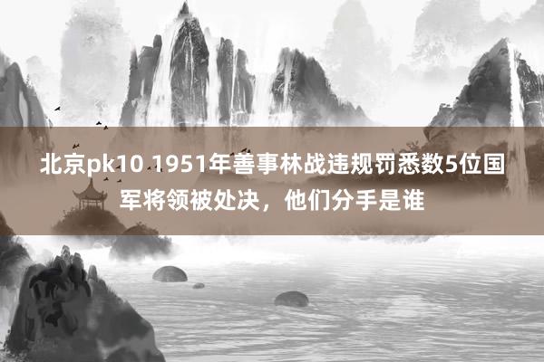 北京pk10 1951年善事林战违规罚悉数5位国军将领被处决，他们分手是谁