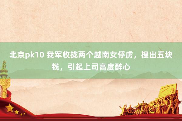 北京pk10 我军收拢两个越南女俘虏，搜出五块钱，引起上司高度醉心
