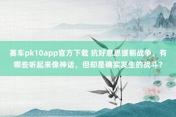 赛车pk10app官方下载 抗好意思援朝战争，有哪些听起来像神话，但却是确实发生的战斗？