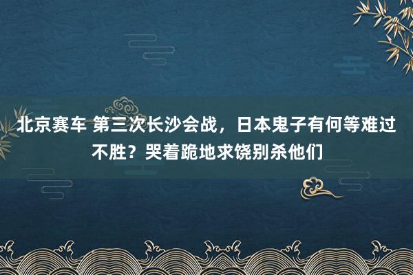北京赛车 第三次长沙会战，日本鬼子有何等难过不胜？哭着跪地求饶别杀他们