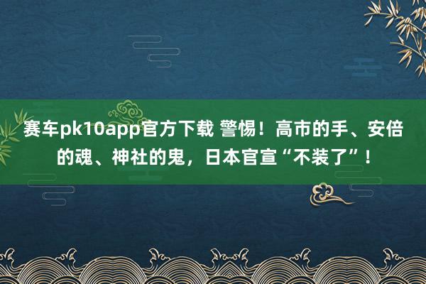 赛车pk10app官方下载 警惕！高市的手、安倍的魂、神社的鬼，日本官宣“不装了”！