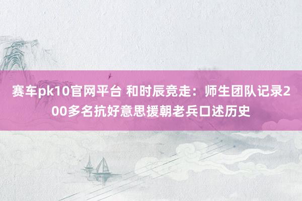 赛车pk10官网平台 和时辰竞走：师生团队记录200多名抗好意思援朝老兵口述历史