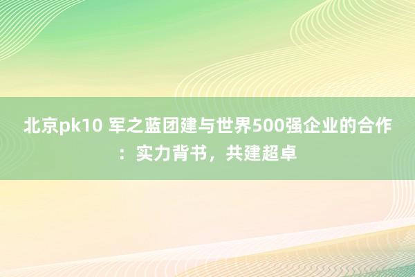 北京pk10 军之蓝团建与世界500强企业的合作：实力背书，共建超卓