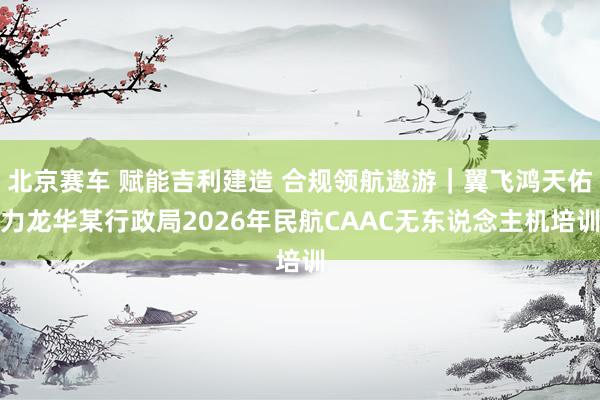 北京赛车 赋能吉利建造 合规领航遨游｜翼飞鸿天佑力龙华某行政局2026年民航CAAC无东说念主机培训