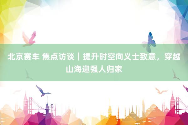 北京赛车 焦点访谈｜提升时空向义士致意，穿越山海迎强人归家