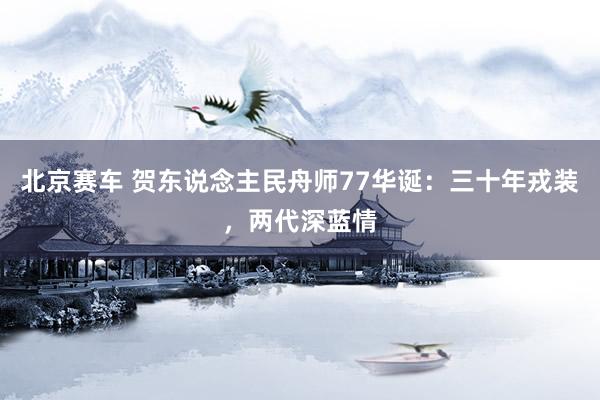 北京赛车 贺东说念主民舟师77华诞：三十年戎装，两代深蓝情