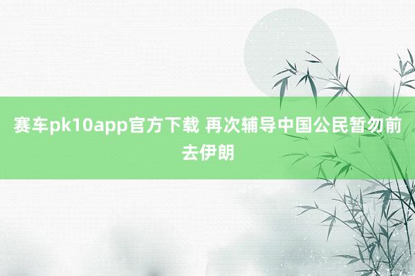 赛车pk10app官方下载 再次辅导中国公民暂勿前去伊朗