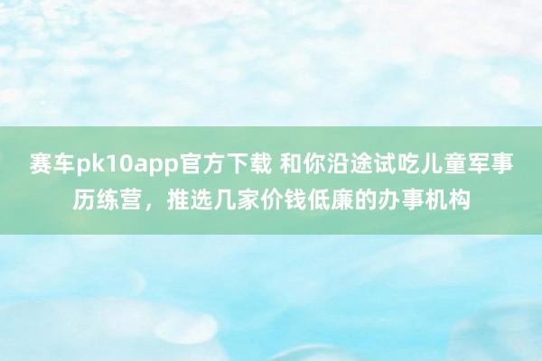 赛车pk10app官方下载 和你沿途试吃儿童军事历练营，推选几家价钱低廉的办事机构