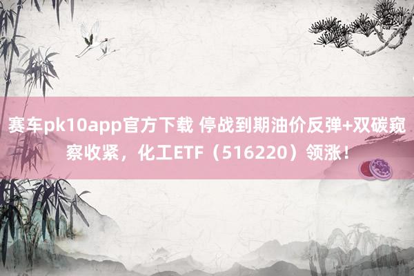 赛车pk10app官方下载 停战到期油价反弹+双碳窥察收紧，化工ETF（516220）领涨！