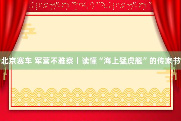 北京赛车 军营不雅察丨读懂“海上猛虎艇”的传家书