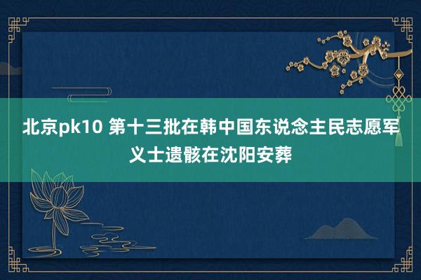 北京pk10 第十三批在韩中国东说念主民志愿军义士遗骸在沈阳安葬