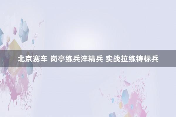 北京赛车 岗亭练兵淬精兵 实战拉练铸标兵