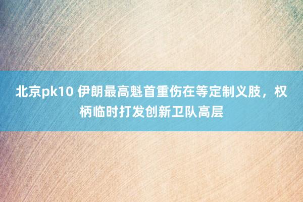 北京pk10 伊朗最高魁首重伤在等定制义肢，权柄临时打发创新卫队高层
