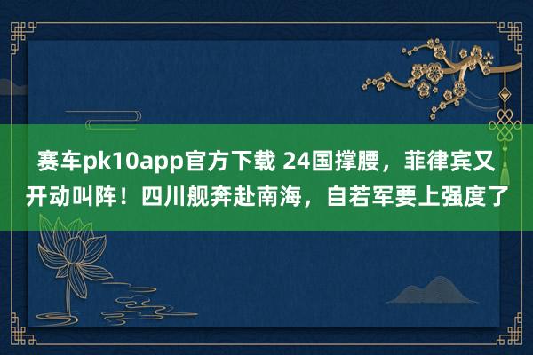 赛车pk10app官方下载 24国撑腰，菲律宾又开动叫阵！四川舰奔赴南海，自若军要上强度了