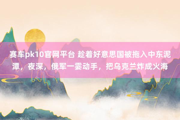 赛车pk10官网平台 趁着好意思国被拖入中东泥潭，夜深，俄军一霎动手，把乌克兰炸成火海
