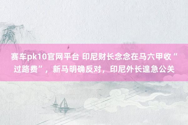 赛车pk10官网平台 印尼财长念念在马六甲收“过路费”，新马明确反对，印尼外长遑急公关
