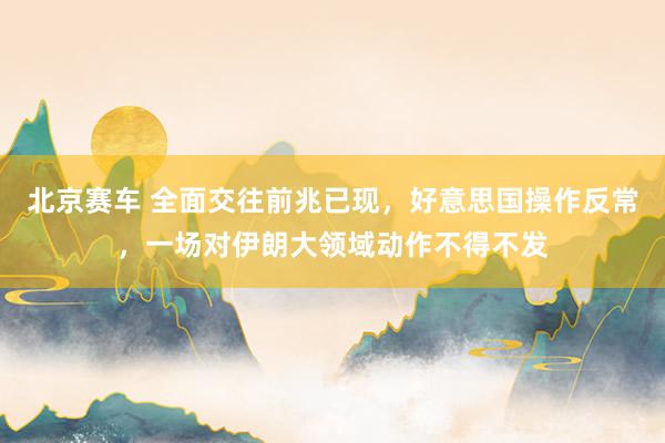 北京赛车 全面交往前兆已现，好意思国操作反常，一场对伊朗大领域动作不得不发
