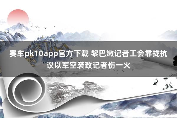 赛车pk10app官方下载 黎巴嫩记者工会靠拢抗议以军空袭致记者伤一火