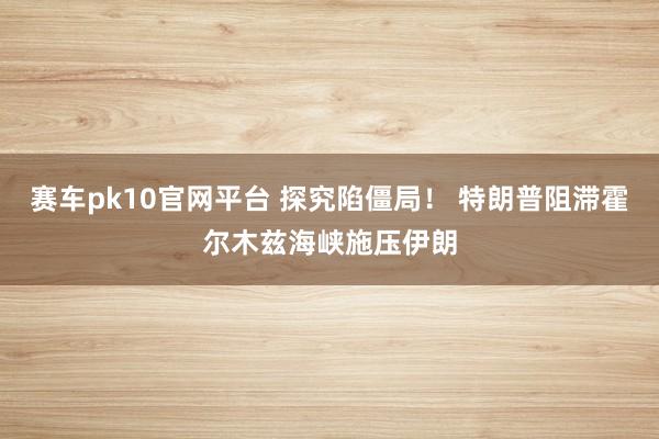 赛车pk10官网平台 探究陷僵局！ 特朗普阻滞霍尔木兹海峡施压伊朗