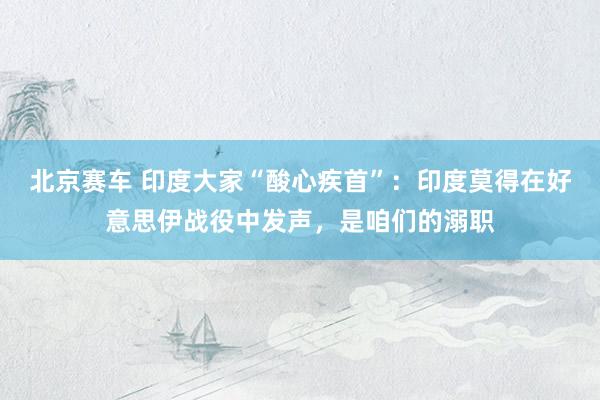 北京赛车 印度大家“酸心疾首”：印度莫得在好意思伊战役中发声，是咱们的溺职