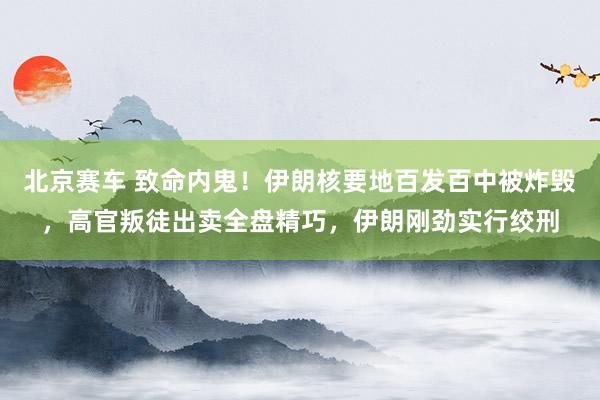 北京赛车 致命内鬼！伊朗核要地百发百中被炸毁，高官叛徒出卖全盘精巧，伊朗刚劲实行绞刑