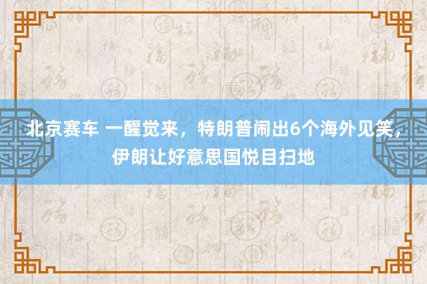 北京赛车 一醒觉来，特朗普闹出6个海外见笑，伊朗让好意思国悦目扫地