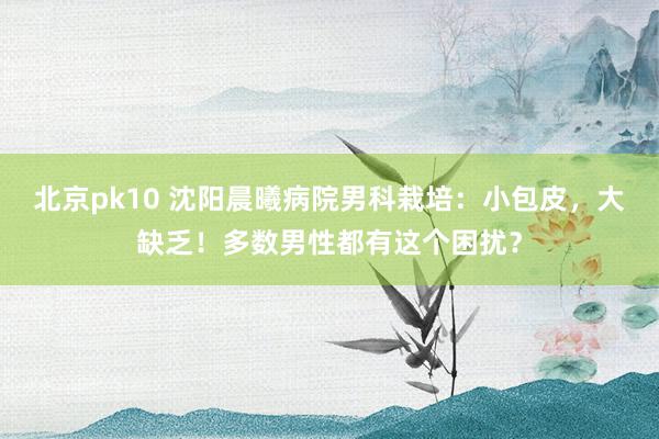 北京pk10 沈阳晨曦病院男科栽培：小包皮，大缺乏！多数男性都有这个困扰？